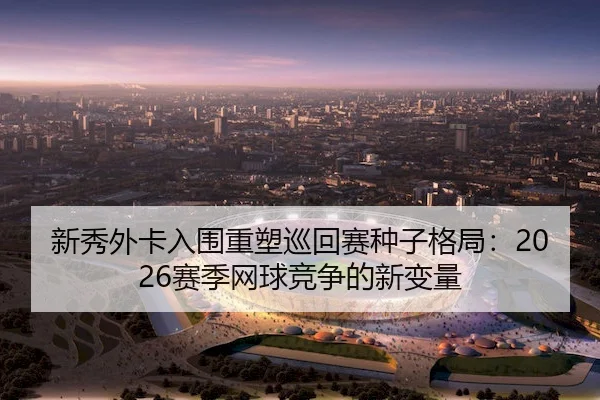 新秀外卡入围重塑巡回赛种子格局：2026赛季网球竞争的新变量
